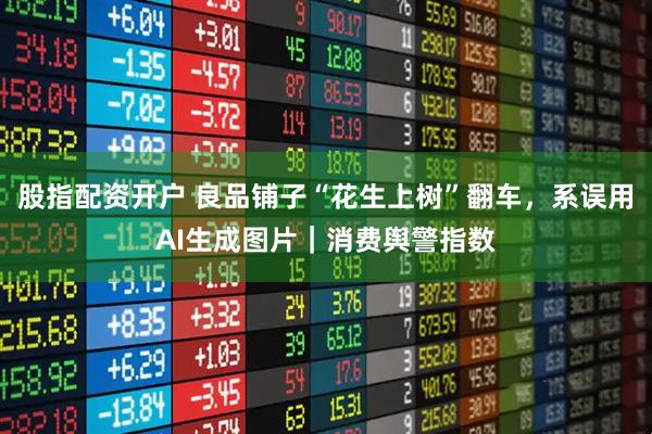股指配资开户 良品铺子“花生上树”翻车，系误用AI生成图片｜消费舆警指数