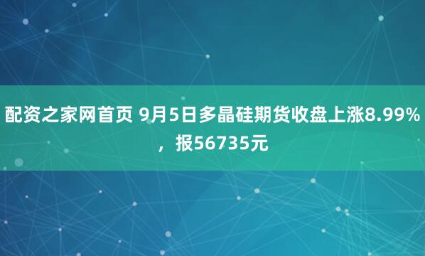 配资之家网首页 9月5日多晶硅期货收盘上涨8.99%，报56735元
