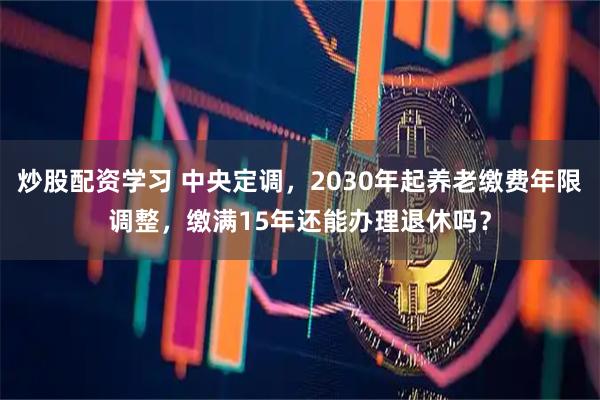 炒股配资学习 中央定调，2030年起养老缴费年限调整，缴满15年还能办理退休吗？