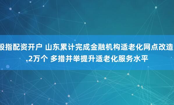 股指配资开户 山东累计完成金融机构适老化网点改造1.2万个 多措并举提升适老化服务水平