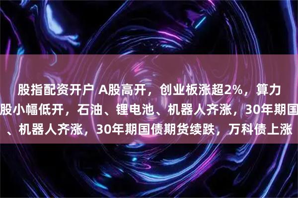 股指配资开户 A股高开，创业板涨超2%，算力硬件、券商股拉升，港股小幅低开，石油、锂电池、机器人齐涨，30年期国债期货续跌，万科债上涨