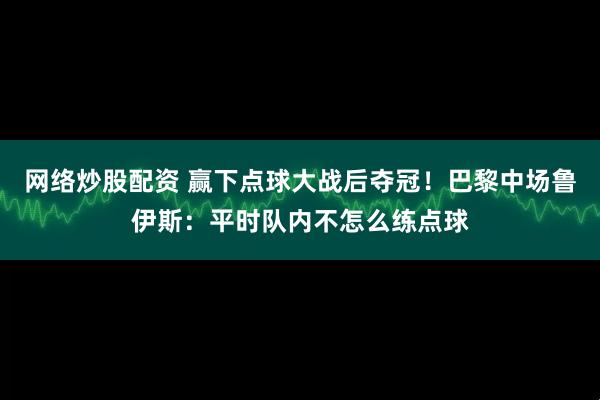 网络炒股配资 赢下点球大战后夺冠！巴黎中场鲁伊斯：平时队内不怎么练点球