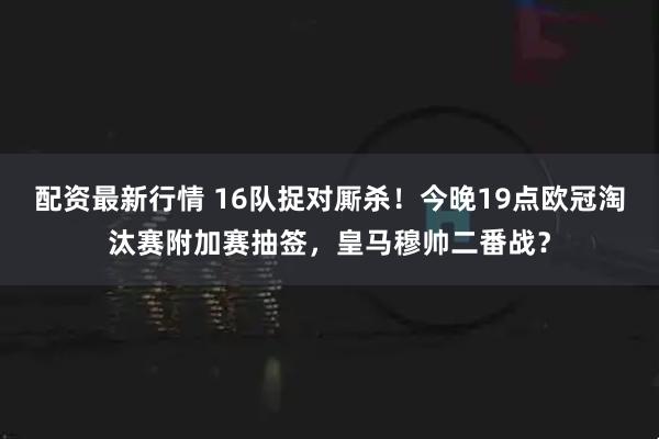 配资最新行情 16队捉对厮杀！今晚19点欧冠淘汰赛附加赛抽签，皇马穆帅二番战？