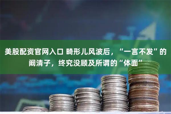 美股配资官网入口 畸形儿风波后，“一言不发”的阚清子，终究没顾及所谓的“体面”