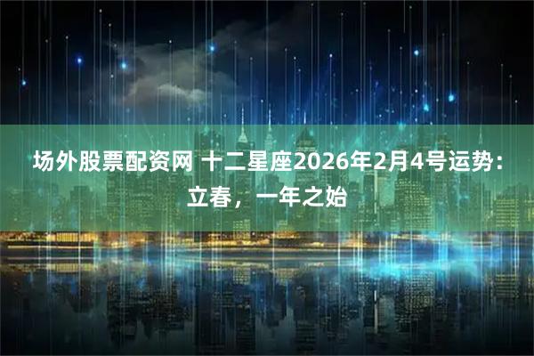 场外股票配资网 十二星座2026年2月4号运势：立春，一年之始