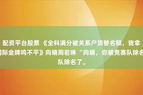 配资平台股票 《全科满分被关系户顶替名额，我拿下国际金牌鸣不平》向晴周若琳 “向晴，你被竞赛队除名了。