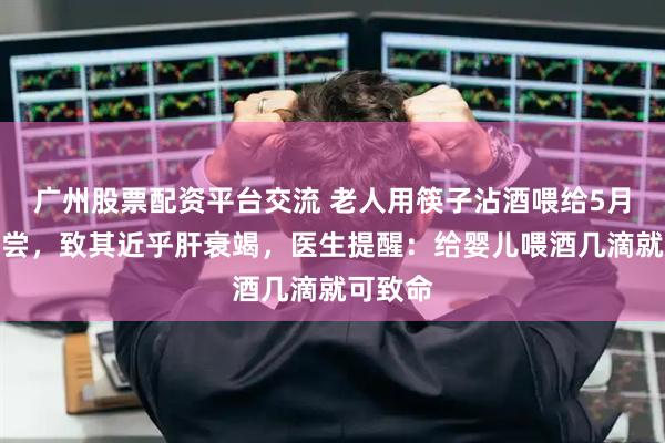 广州股票配资平台交流 老人用筷子沾酒喂给5月龄宝宝尝，致其近乎肝衰竭，医生提醒：给婴儿喂酒几滴就可致命