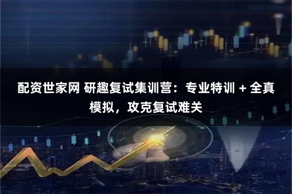 配资世家网 研趣复试集训营：专业特训 + 全真模拟，攻克复试难关