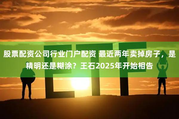股票配资公司行业门户配资 最近两年卖掉房子，是精明还是糊涂？王石2025年开始相告