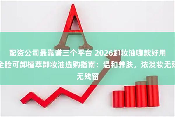 配资公司最靠谱三个平台 2026卸妆油哪款好用？全脸可卸植萃卸妆油选购指南：温和养肤，浓淡妆无残留