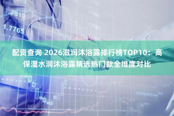 配资查询 2026滋润沐浴露排行榜TOP10：高保湿水润沐浴露精选热门款全维度对比