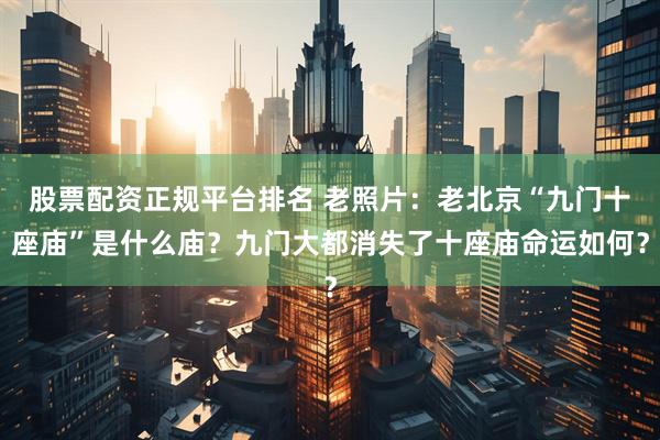 股票配资正规平台排名 老照片：老北京“九门十座庙”是什么庙？九门大都消失了十座庙命运如何？