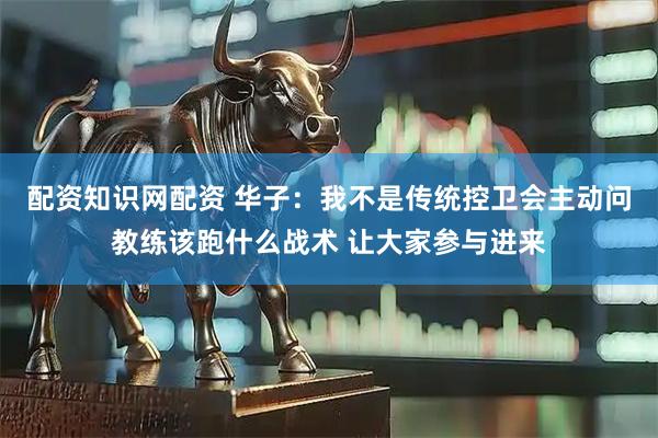 配资知识网配资 华子：我不是传统控卫会主动问教练该跑什么战术 让大家参与进来