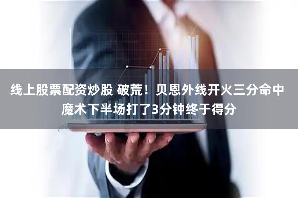 线上股票配资炒股 破荒！贝恩外线开火三分命中 魔术下半场打了3分钟终于得分