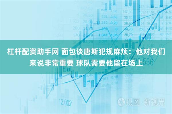 杠杆配资助手网 面包谈唐斯犯规麻烦：他对我们来说非常重要 球队需要他留在场上